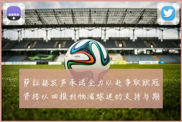 萨拉赫发声承诺全力以赴争取欧冠资格以回报利物浦球迷的支持与期待