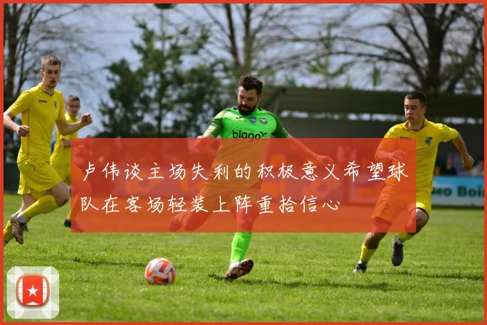 卢伟谈主场失利的积极意义希望球队在客场轻装上阵重拾信心