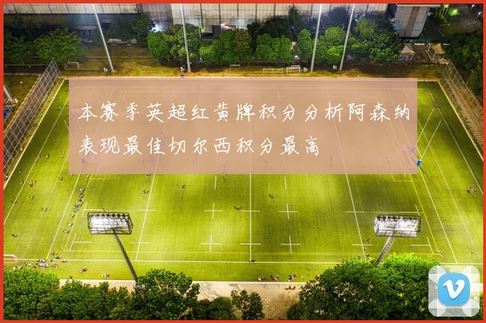 本赛季英超红黄牌积分分析阿森纳表现最佳切尔西积分最高