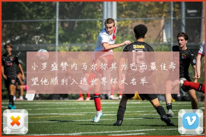 小罗盛赞内马尔称其为巴西最佳希望他顺利入选世界杯大名单