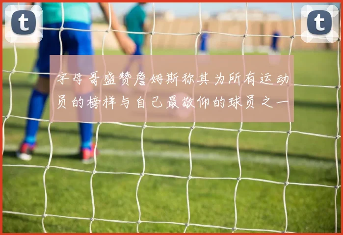 字母哥盛赞詹姆斯称其为所有运动员的榜样与自己最敬仰的球员之一