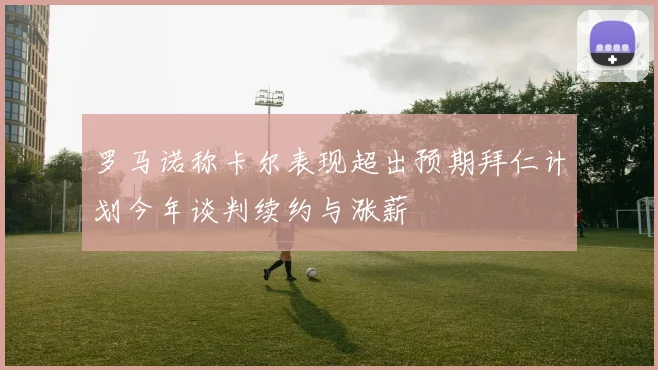 罗马诺称卡尔表现超出预期拜仁计划今年谈判续约与涨薪