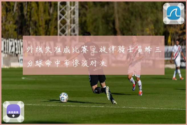 外线失准成比赛主旋律骑士黄蜂三分球命中率惨淡对决
