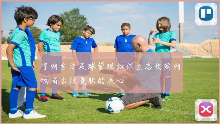 亨利自学足球管理知识立志收购利物浦击败曼联的决心