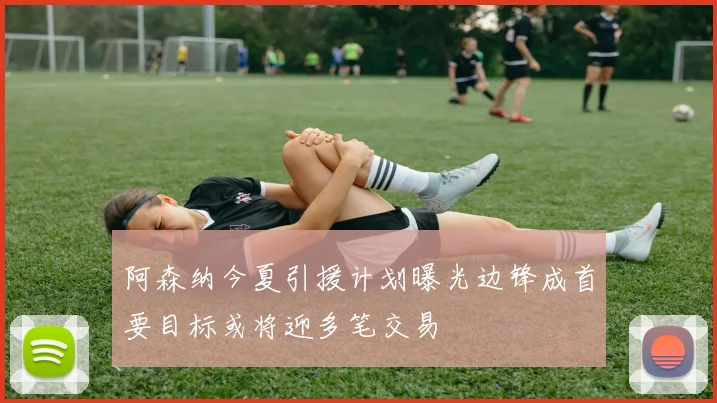 阿森纳今夏引援计划曝光边锋成首要目标或将迎多笔交易