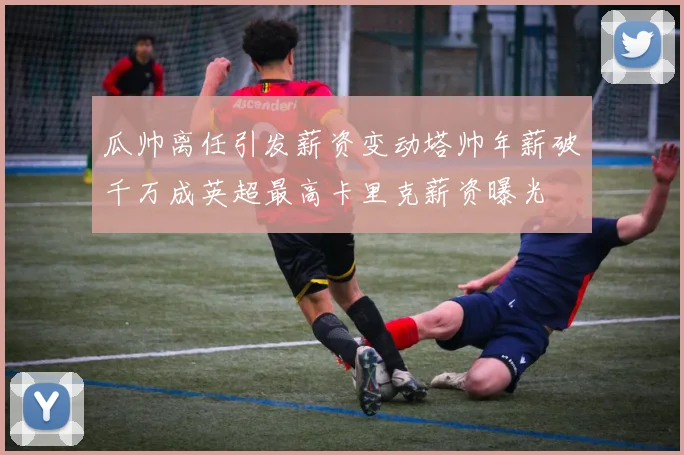 瓜帅离任引发薪资变动塔帅年薪破千万成英超最高卡里克薪资曝光