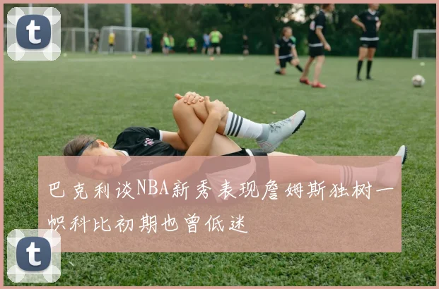 巴克利谈NBA新秀表现詹姆斯独树一帜科比初期也曾低迷