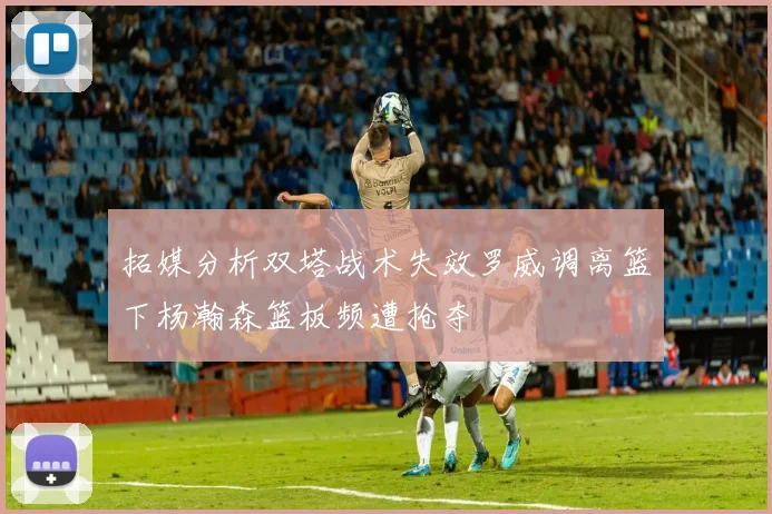 拓媒分析双塔战术失效罗威调离篮下杨瀚森篮板频遭抢夺