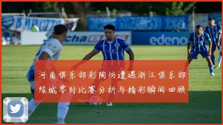 河南俱乐部彩陶坊遭遇浙江俱乐部绿城零封比赛分析与精彩瞬间回顾