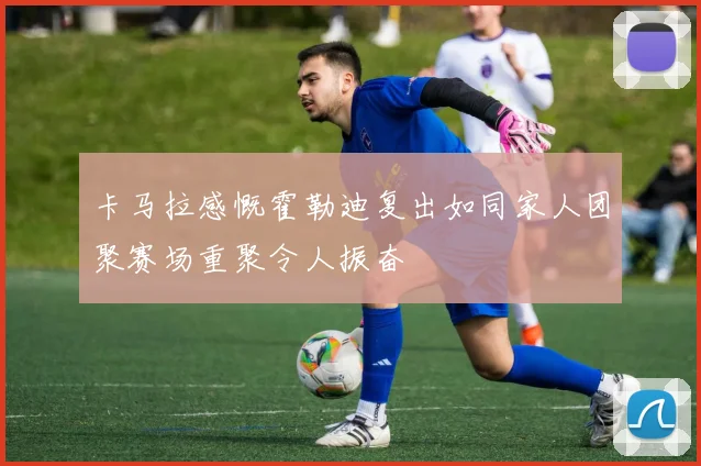 卡马拉感慨霍勒迪复出如同家人团聚赛场重聚令人振奋