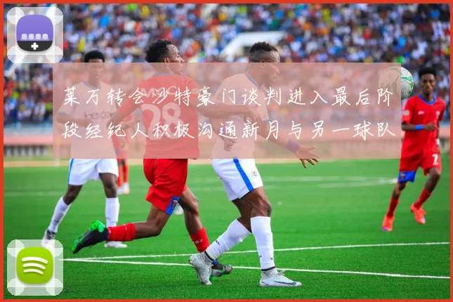 莱万转会沙特豪门谈判进入最后阶段经纪人积极沟通新月与另一球队