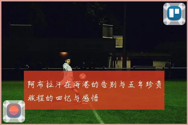 阿布拉汗在海港的告别与五年珍贵旅程的回忆与感悟