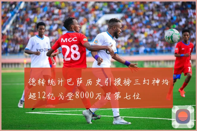 德转统计巴萨历史引援榜三幻神均超12亿戈登8000万居第七位