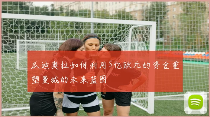 瓜迪奥拉如何利用5亿欧元的资金重塑曼城的未来蓝图
