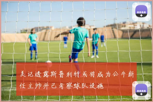 美记透露斯普利特或将成为公牛新任主帅并已考察球队设施