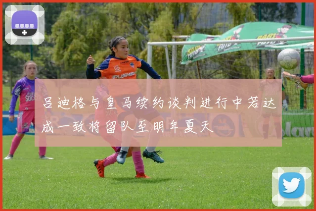 吕迪格与皇马续约谈判进行中若达成一致将留队至明年夏天