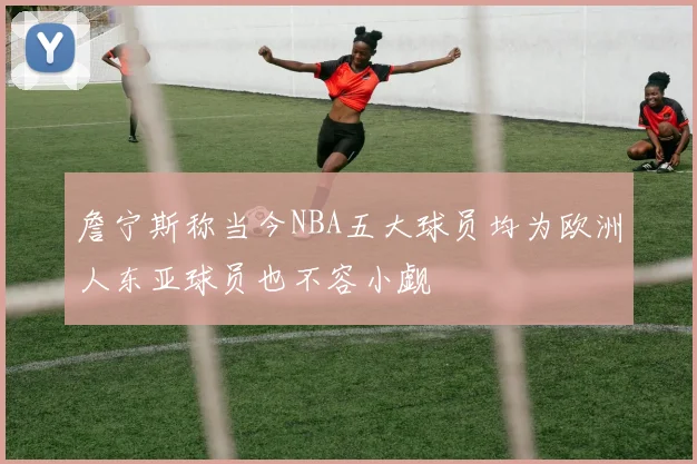 詹宁斯称当今NBA五大球员均为欧洲人东亚球员也不容小觑