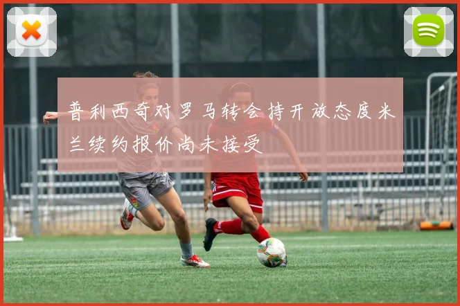 普利西奇对罗马转会持开放态度米兰续约报价尚未接受