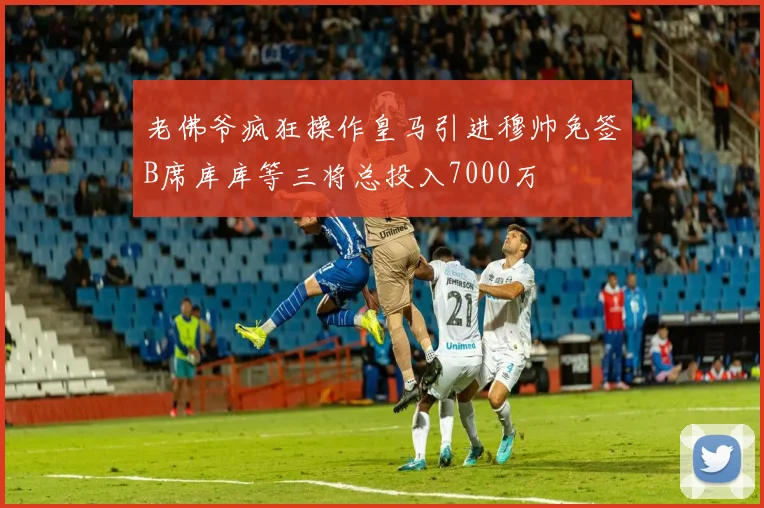 老佛爷疯狂操作皇马引进穆帅免签B席库库等三将总投入7000万