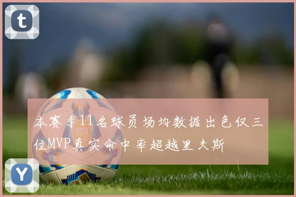本赛季11名球员场均数据出色仅三位MVP真实命中率超越里夫斯